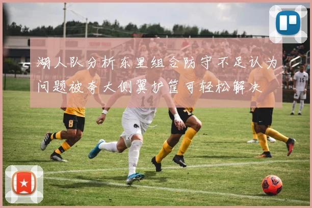 湖人队分析东里组合防守不足认为问题被夸大侧翼护筐可轻松解决