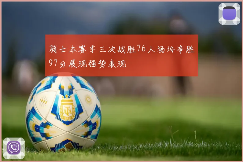 骑士本赛季三次战胜76人场均净胜97分展现强势表现