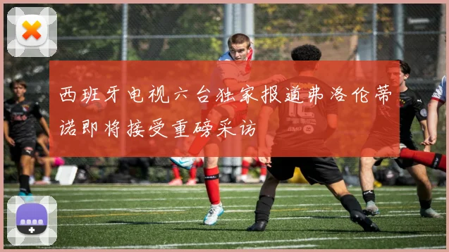 西班牙电视六台独家报道弗洛伦蒂诺即将接受重磅采访