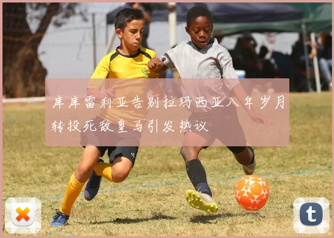 库库雷利亚告别拉玛西亚八年岁月转投死敌皇马引发热议