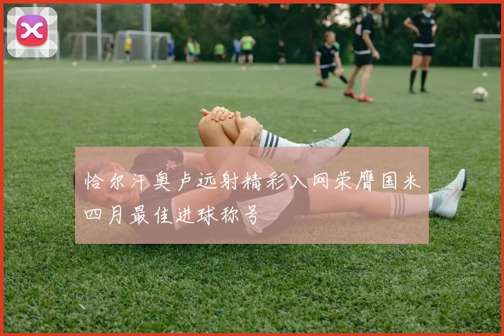 恰尔汗奥卢远射精彩入网荣膺国米四月最佳进球称号