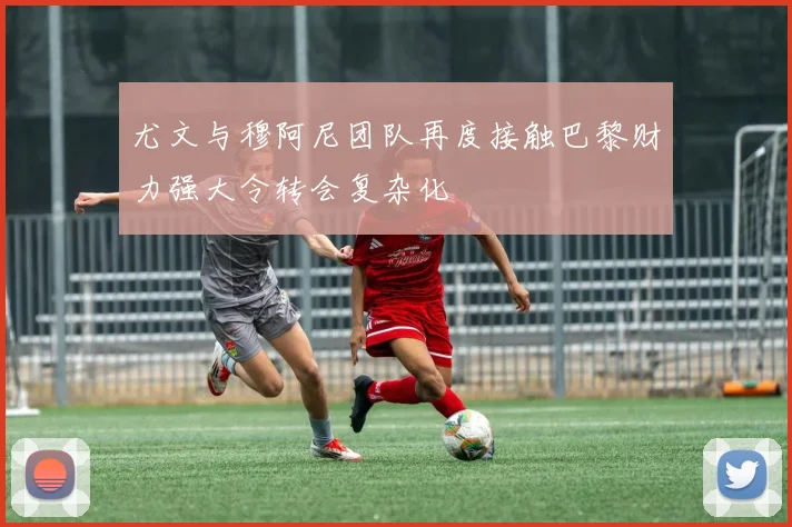 尤文与穆阿尼团队再度接触巴黎财力强大令转会复杂化