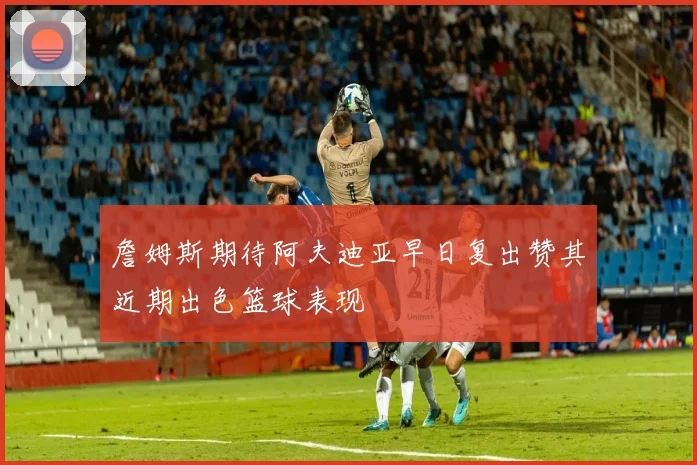 詹姆斯期待阿夫迪亚早日复出赞其近期出色篮球表现