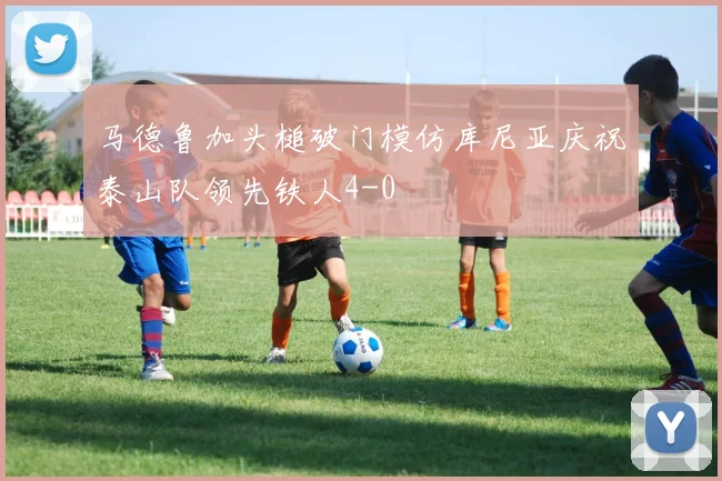 马德鲁加头槌破门模仿库尼亚庆祝泰山队领先铁人4-0