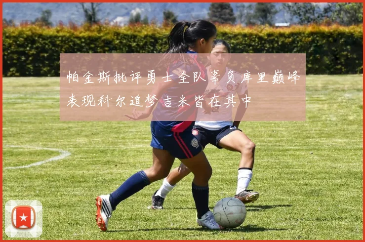 帕金斯批评勇士全队辜负库里巅峰表现科尔追梦吉米皆在其中