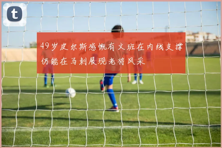 49岁皮尔斯感慨有文班在内线支撑仍能在马刺展现老将风采