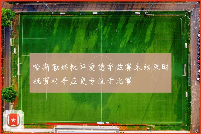 哈斯勒姆批评爱德华兹赛未结束时祝贺对手应更专注于比赛