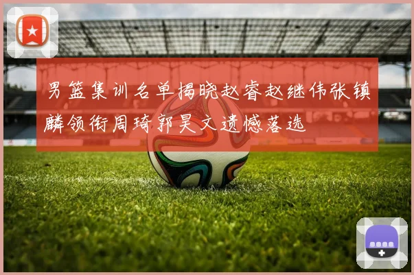 男篮集训名单揭晓赵睿赵继伟张镇麟领衔周琦郭昊文遗憾落选