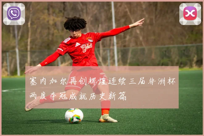 塞内加尔再创辉煌连续三届非洲杯两度夺冠成就历史新篇