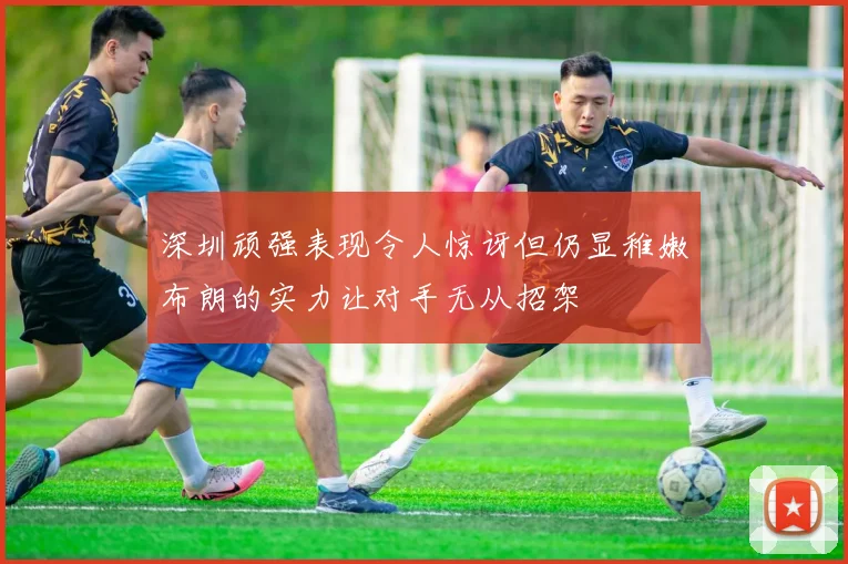 深圳顽强表现令人惊讶但仍显稚嫩布朗的实力让对手无从招架