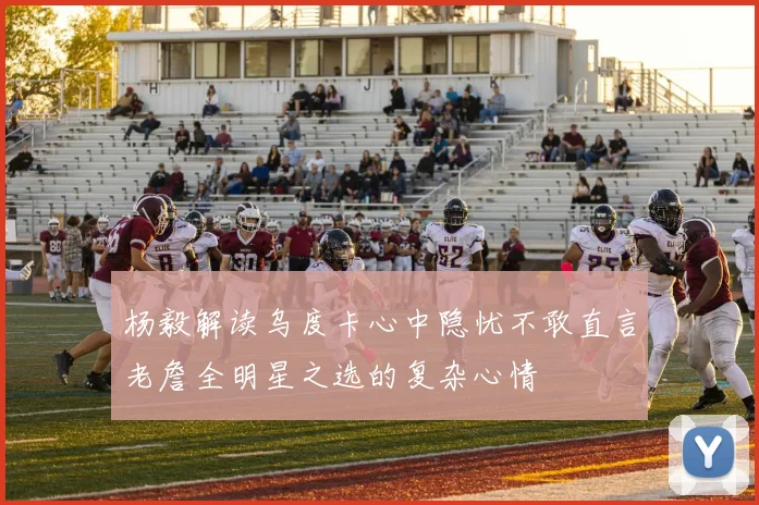 杨毅解读乌度卡心中隐忧不敢直言老詹全明星之选的复杂心情