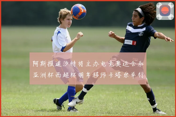 阿斯报道沙特将主办电竞奥运会和亚洲杯西超杯明年移师卡塔尔举行