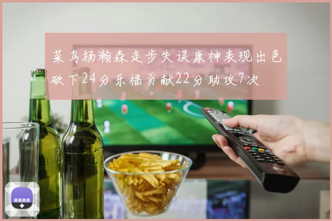 菜鸟杨瀚森走步失误康神表现出色砍下24分乐福贡献22分助攻7次