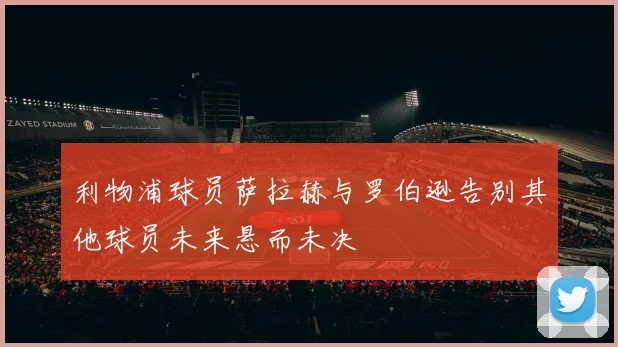 利物浦球员萨拉赫与罗伯逊告别其他球员未来悬而未决