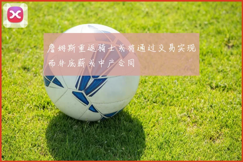 詹姆斯重返骑士或将通过交易实现而非底薪或中产合同