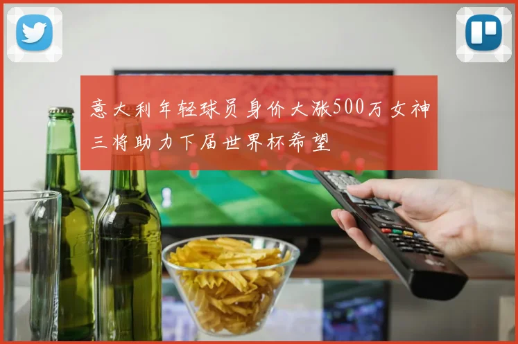 意大利年轻球员身价大涨500万女神三将助力下届世界杯希望