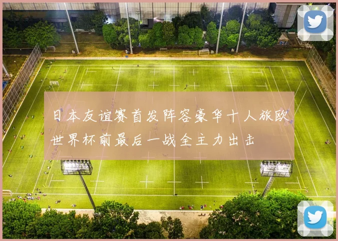 日本友谊赛首发阵容豪华十人旅欧世界杯前最后一战全主力出击
