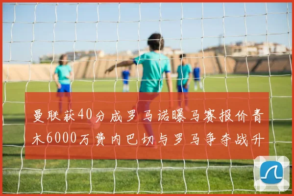 曼联获40分成罗马诺曝马赛报价青木6000万费内巴切与罗马争夺战升级