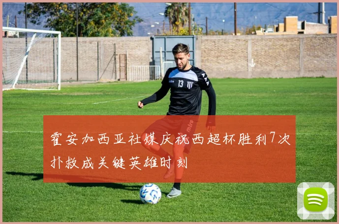 霍安加西亚社媒庆祝西超杯胜利7次扑救成关键英雄时刻