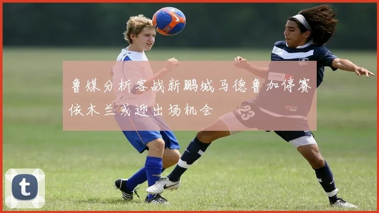 鲁媒分析客战新鹏城马德鲁加停赛依木兰或迎出场机会