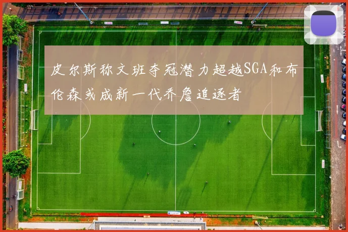皮尔斯称文班夺冠潜力超越SGA和布伦森或成新一代乔詹追逐者