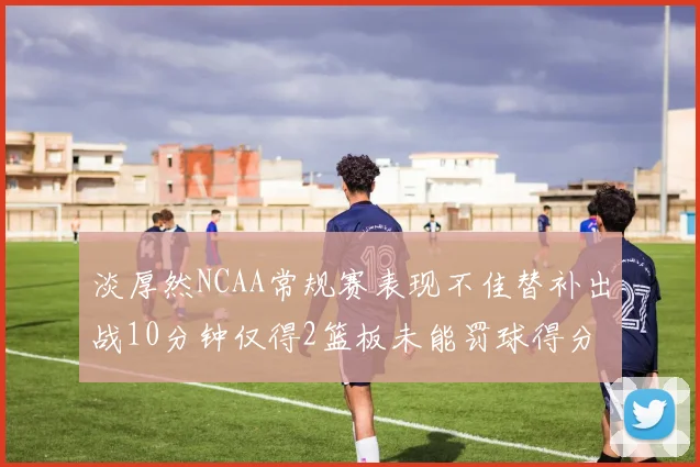 淡厚然NCAA常规赛表现不佳替补出战10分钟仅得2篮板未能罚球得分
