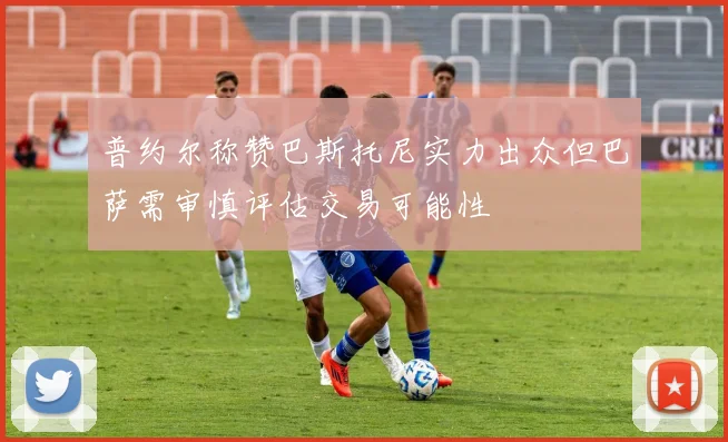 普约尔称赞巴斯托尼实力出众但巴萨需审慎评估交易可能性
